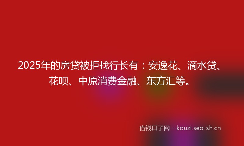 2025年的房贷被拒找行长有：安逸花、滴水贷、花呗、中原消费金融、东方汇等。