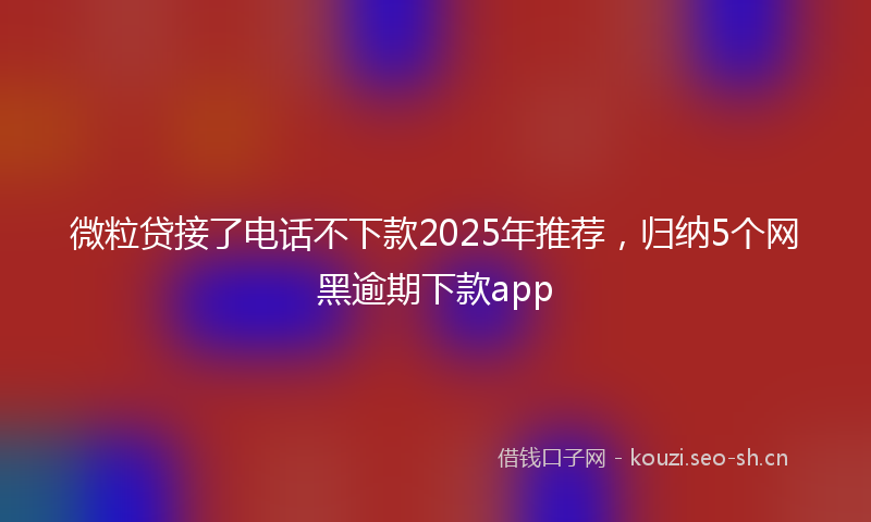 微粒贷接了电话不下款2025年推荐，归纳5个网黑逾期下款app
