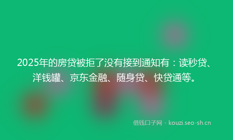 2025年的房贷被拒了没有接到通知有：读秒贷、洋钱罐、京东金融、随身贷、快贷通等。