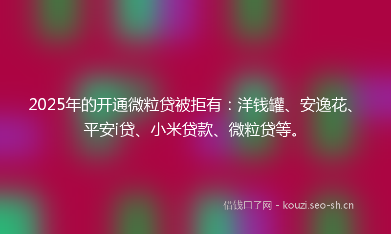 2025年的开通微粒贷被拒有：洋钱罐、安逸花、平安i贷、小米贷款、微粒贷等。