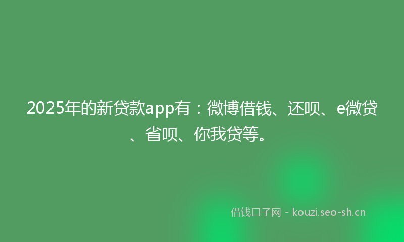 2025年的新贷款app有：微博借钱、还呗、e微贷、省呗、你我贷等。