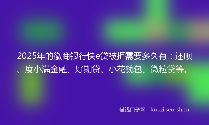 2025年的徽商银行快e贷被拒需要多久有：还呗、度小满金融、好期贷、小花钱包、微粒贷等。