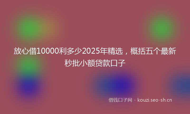 放心借10000利多少2025年精选，概括五个最新秒批小额贷款口子