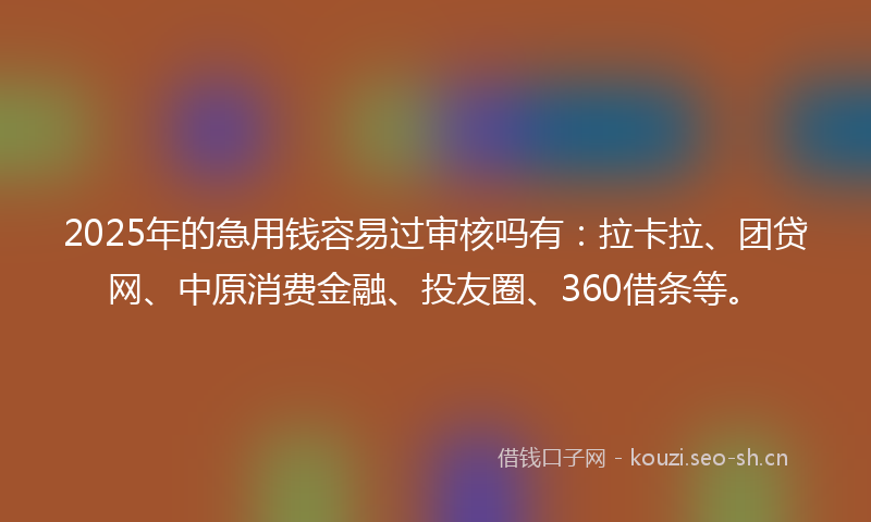 2025年的急用钱容易过审核吗有：拉卡拉、团贷网、中原消费金融、投友圈、360借条等。