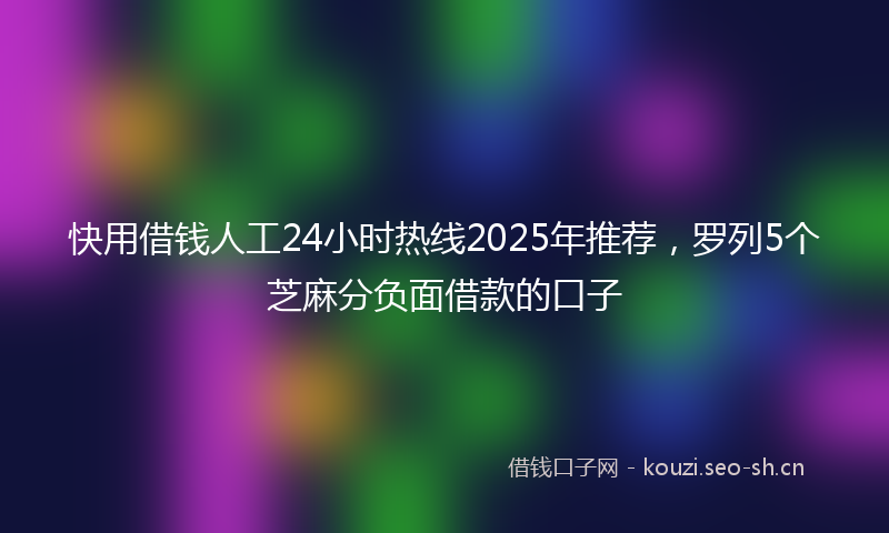 快用借钱人工24小时热线2025年推荐，罗列5个芝麻分负面借款的口子