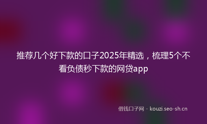 推荐几个好下款的口子2025年精选，梳理5个不看负债秒下款的网贷app