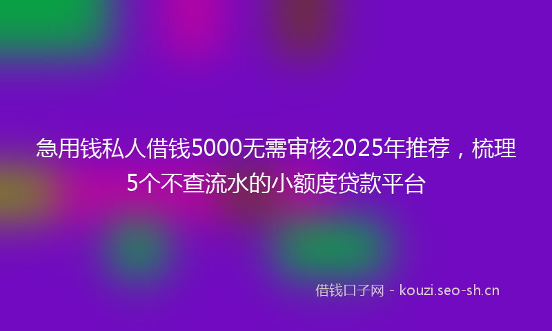 急用钱私人借钱5000无需审核2025年推荐,梳理5个不查流水的小额度贷款平台