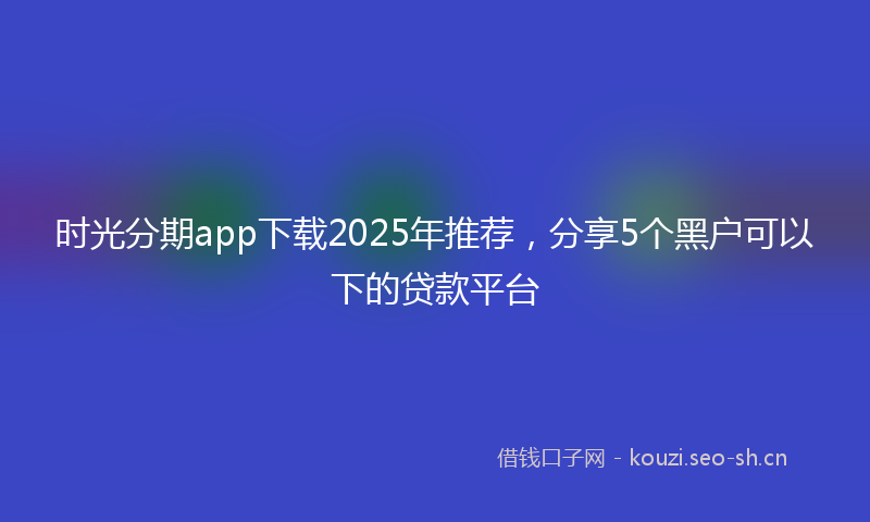 时光分期app下载2025年推荐，分享5个黑户可以下的贷款平台