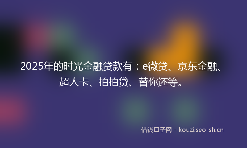 2025年的时光金融贷款有：e微贷、京东金融、超人卡、拍拍贷、替你还等。