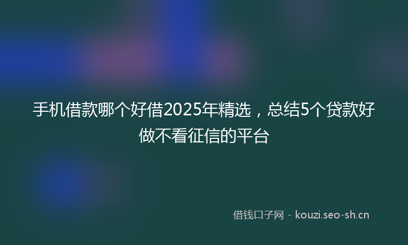 手机借款哪个好借2025年精选，总结5个贷款好做不看征信的平台