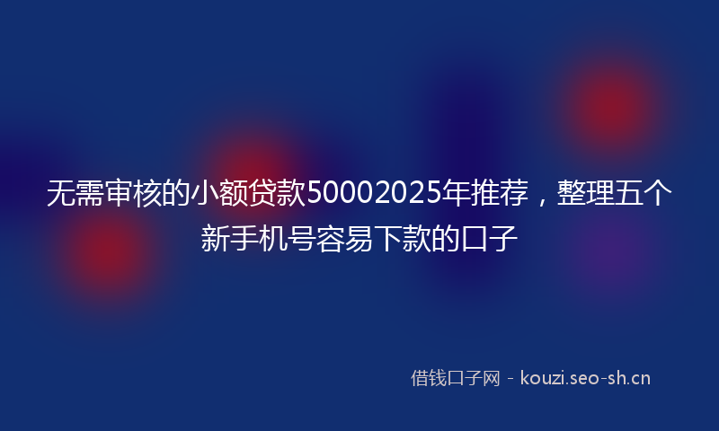 无需审核的小额贷款50002025年推荐，整理五个新手机号容易下款的口子