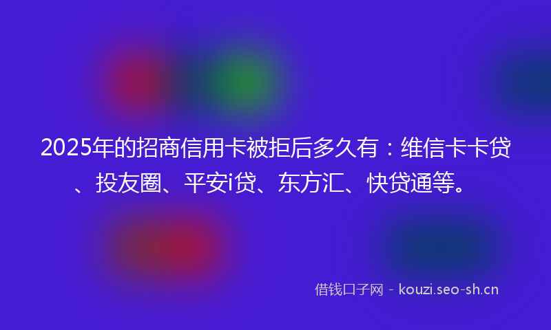 2025年的招商信用卡被拒后多久有：维信卡卡贷、投友圈、平安i贷、东方汇、快贷通等。