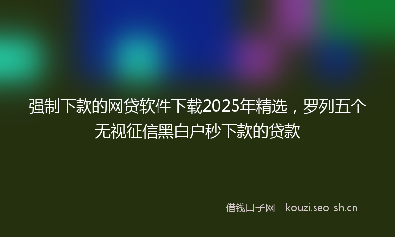 强制下款的网贷软件下载2025年精选，罗列五个无视征信黑白户秒下款的贷款