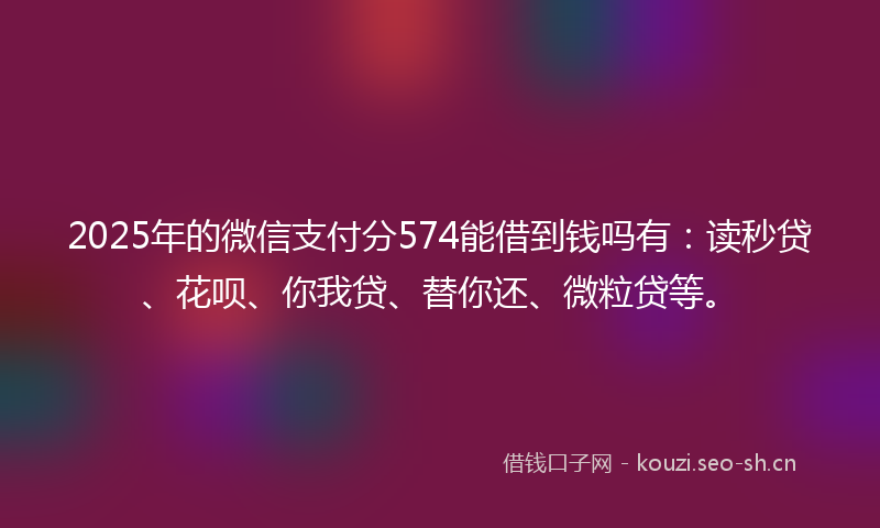 2025年的微信支付分574能借到钱吗有：读秒贷、花呗、你我贷、替你还、微粒贷等。