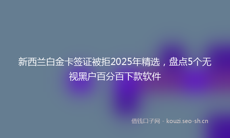 新西兰白金卡签证被拒2025年精选，盘点5个无视黑户百分百下款软件