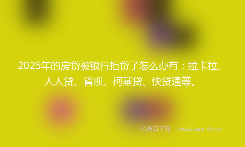 2025年的房贷被银行拒贷了怎么办有：拉卡拉、人人贷、省呗、柯基贷、快贷通等。