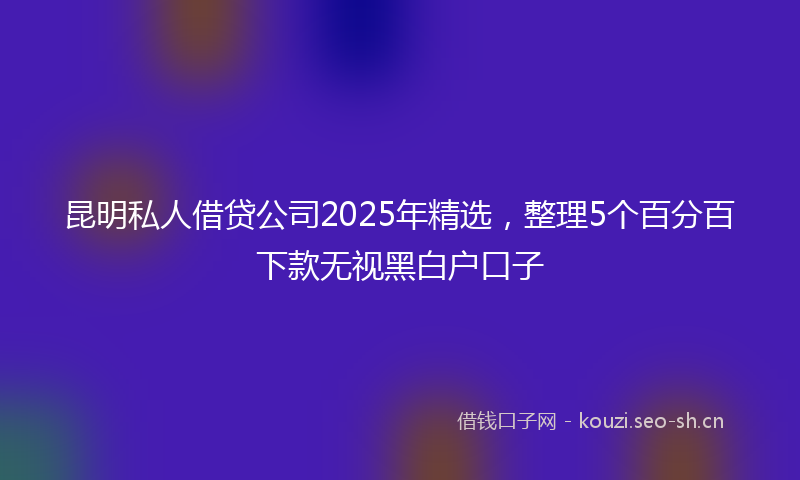 昆明私人借贷公司2025年精选，整理5个百分百下款无视黑白户口子