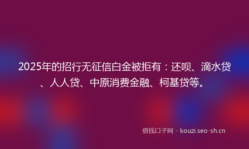 2025年的招行无征信白金被拒有：还呗、滴水贷、人人贷、中原消费金融、柯基贷等。