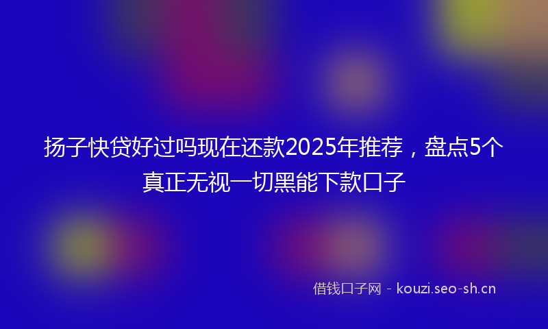 扬子快贷好过吗现在还款2025年推荐，盘点5个真正无视一切黑能下款口子