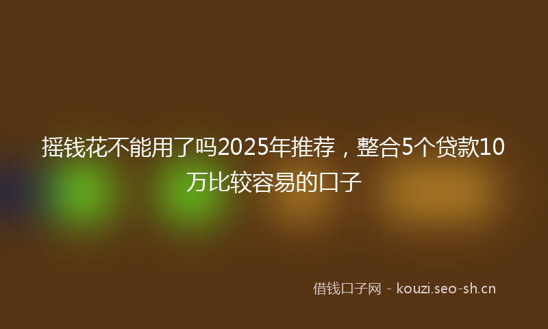 摇钱花不能用了吗2025年推荐，整合5个贷款10万比较容易的口子