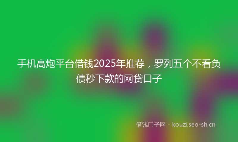 手机高炮平台借钱2025年推荐，罗列五个不看负债秒下款的网贷口子