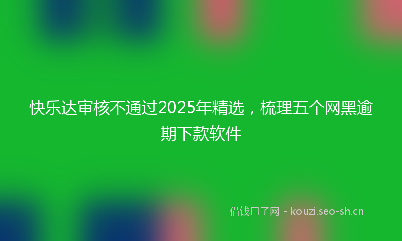 快乐达审核不通过2025年精选，梳理五个网黑逾期下款软件