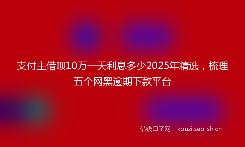 支付主借呗10万一天利息多少2025年精选，梳理五个网黑逾期下款平台