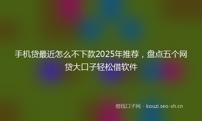 手机贷最近怎么不下款2025年推荐，盘点五个网贷大口子轻松借软件