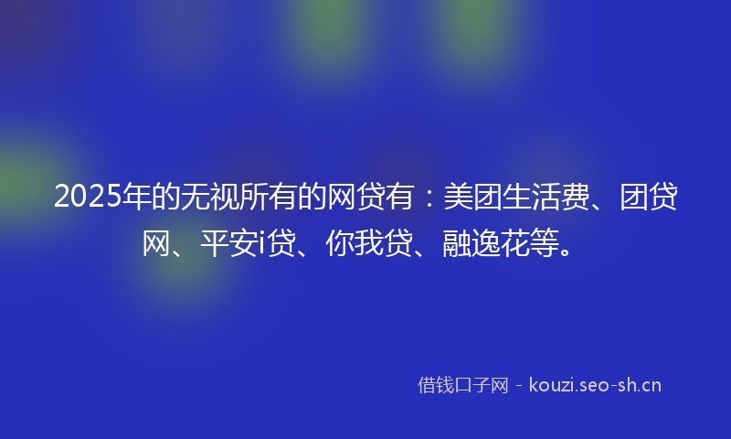 2025年的无视所有的网贷有：美团生活费、团贷网、平安i贷、你我贷、融逸花等。