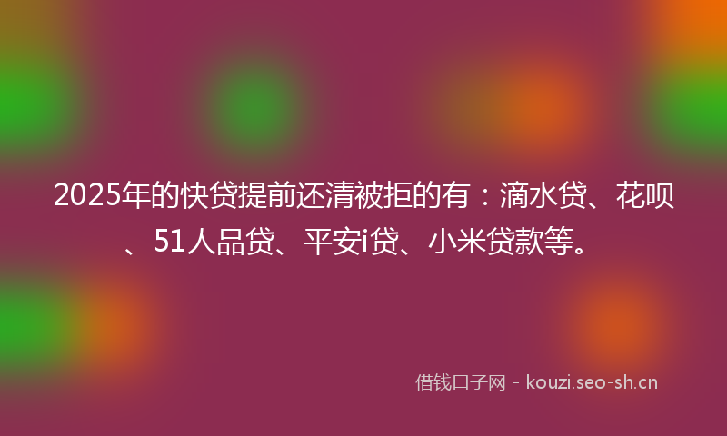 2025年的快贷提前还清被拒的有:滴水贷、花呗、51人品贷、平安i贷、小米贷款等。