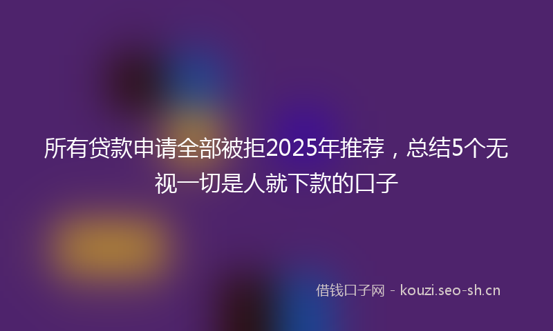 所有贷款申请全部被拒2025年推荐，总结5个无视一切是人就下款的口子