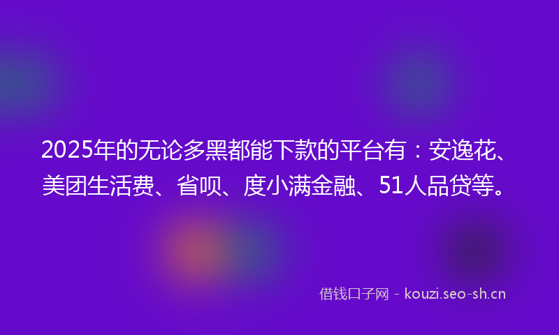 2025年的无论多黑都能下款的平台有：安逸花、美团生活费、省呗、度小满金融、51人品贷等。