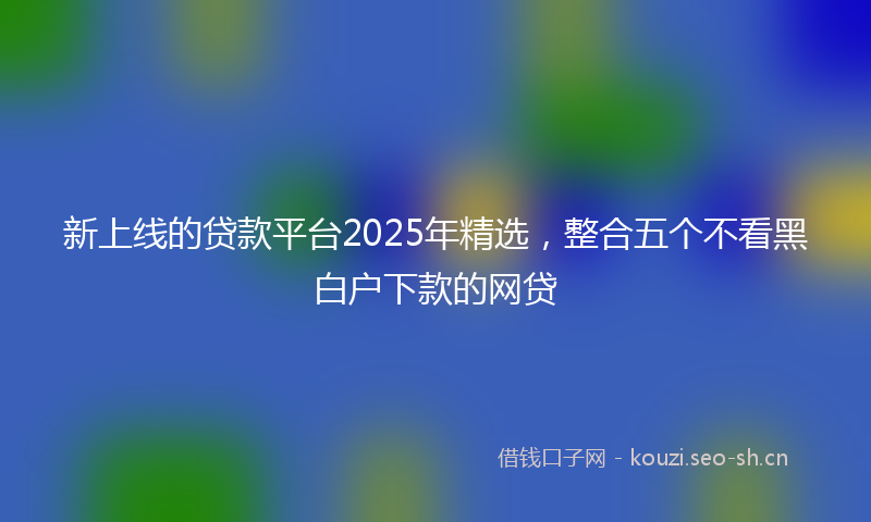 新上线的贷款平台2025年精选，整合五个不看黑白户下款的网贷