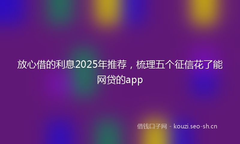 放心借的利息2025年推荐，梳理五个征信花了能网贷的app