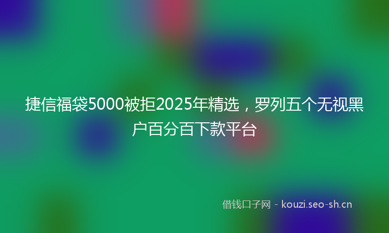捷信福袋5000被拒2025年精选，罗列五个无视黑户百分百下款平台