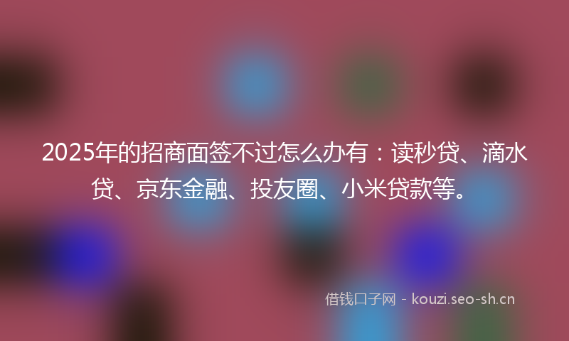 2025年的招商面签不过怎么办有：读秒贷、滴水贷、京东金融、投友圈、小米贷款等。