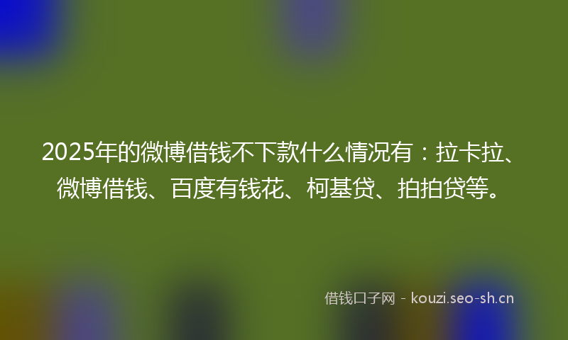 2025年的微博借钱不下款什么情况有：拉卡拉、微博借钱、百度有钱花、柯基贷、拍拍贷等。