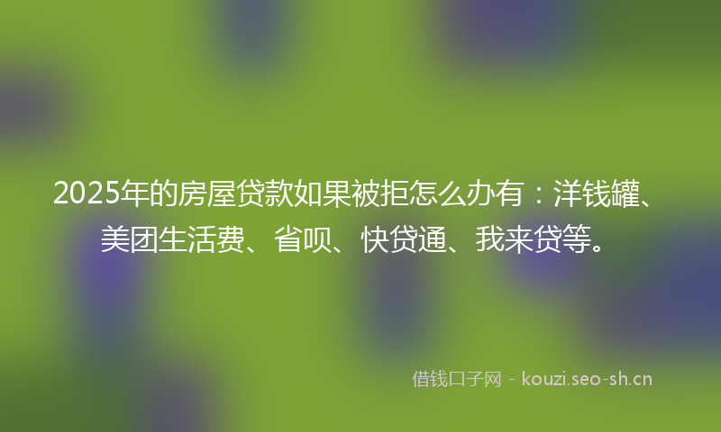 2025年的房屋贷款如果被拒怎么办有：洋钱罐、美团生活费、省呗、快贷通、我来贷等。