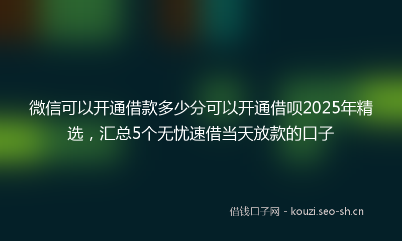 微信可以开通借款多少分可以开通借呗2025年精选，汇总5个无忧速借当天放款的口子