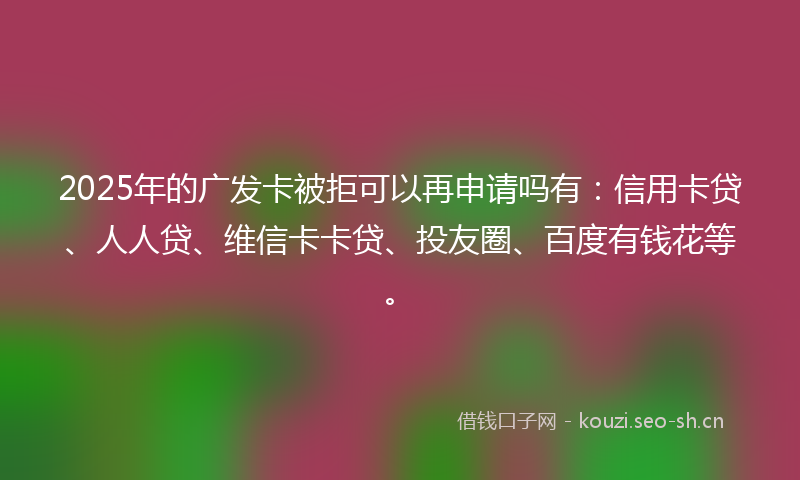 2025年的广发卡被拒可以再申请吗有：信用卡贷、人人贷、维信卡卡贷、投友圈、百度有钱花等。