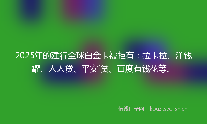 2025年的建行全球白金卡被拒有：拉卡拉、洋钱罐、人人贷、平安i贷、百度有钱花等。