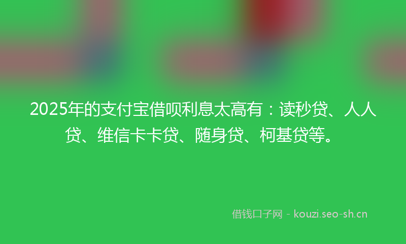 2025年的支付宝借呗利息太高有：读秒贷、人人贷、维信卡卡贷、随身贷、柯基贷等。