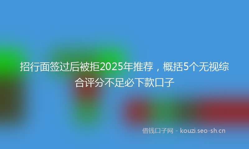招行面签过后被拒2025年推荐，概括5个无视综合评分不足必下款口子