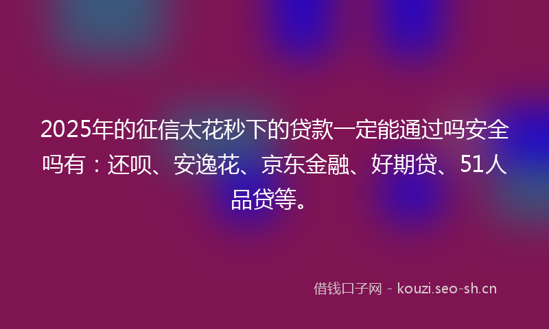 2025年的征信太花秒下的贷款一定能通过吗安全吗有：还呗、安逸花、京东金融、好期贷、51人品贷等。