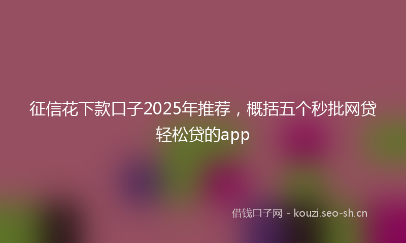 征信花下款口子2025年推荐，概括五个秒批网贷轻松贷的app