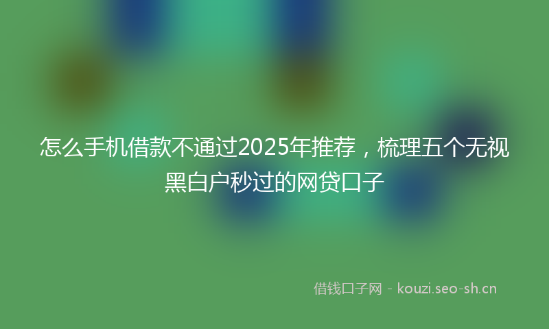 怎么手机借款不通过2025年推荐，梳理五个无视黑白户秒过的网贷口子