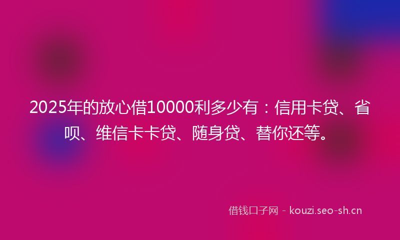2025年的放心借10000利多少有：信用卡贷、省呗、维信卡卡贷、随身贷、替你还等。