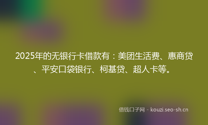 2025年的无银行卡借款有：美团生活费、惠商贷、平安口袋银行、柯基贷、超人卡等。
