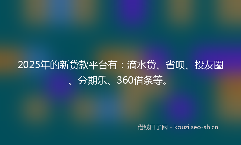 2025年的新贷款平台有：滴水贷、省呗、投友圈、分期乐、360借条等。