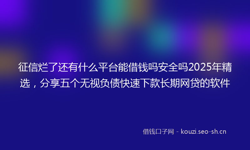 征信烂了还有什么平台能借钱吗安全吗2025年精选，分享五个无视负债快速下款长期网贷的软件